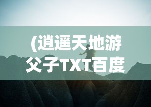 (逍遥天地游父子TXT百度云)逍遥天地游，探索无限可能的旅程
