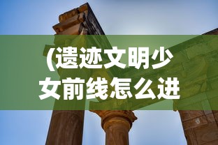 (遗迹文明少女前线怎么进)遗迹文明与少女前线，交织的历史与未来