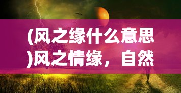 (风之缘什么意思)风之情缘，自然之力与人间情感交织的奇妙缘分