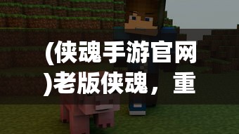 (侠魂手游官网)老版侠魂，重温经典，探寻游戏之魂