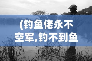 (钓鱼佬永不空军,钓不到鱼)钓鱼佬永不空军——垂钓精神的无限延伸