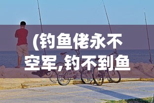 (钓鱼佬永不空军,钓不到鱼)钓鱼佬永不空军——垂钓精神的无限延伸