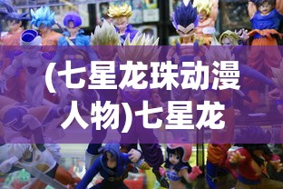 (七星龙珠动漫人物)七星龙珠动漫，经典之作的多元解读