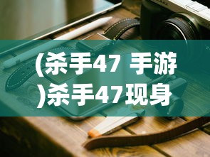 (杀手47 手游)杀手47现身手机世界，游戏移植与移动体验探讨