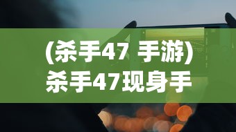 (杀手47 手游)杀手47现身手机世界，游戏移植与移动体验探讨