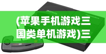 (苹果手机游戏三国类单机游戏)三国类单机游戏，历史与策略的深度交融