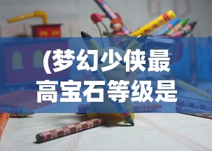 (梦幻少侠最高宝石等级是多少级)梦幻少侠最高宝石等级是多少，游戏内的巅峰追求