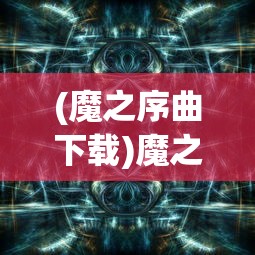 (魔之序曲下载)魔之序曲，哪个平台最佳体验之选