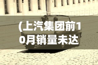 (上汽集团前10月销量未达标的车)上汽集团前10月销量未达预期，面临挑战与机遇并存