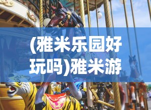(雅米乐园好玩吗)雅米游乐园，乐趣无穷的乐园体验