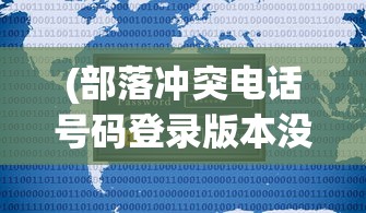 (部落冲突电话号码登录版本没有了吗)部落冲突电话号码登录版本，全面解析与FAQ