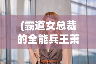 (霸道女总裁的全能兵王萧晨小说免费阅读)霸道女总裁与全能兵王的巅峰对决