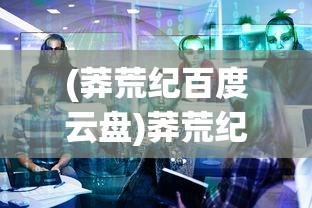 (莽荒纪百度云盘)莽荒纪2018百度云资源探讨与常见问题解答