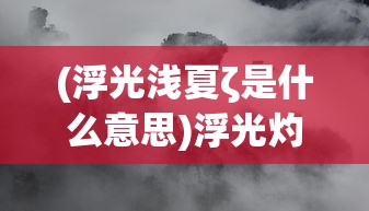 (浮光浅夏ζ是什么意思)浮光灼夏，探寻词语背后的意境与情感