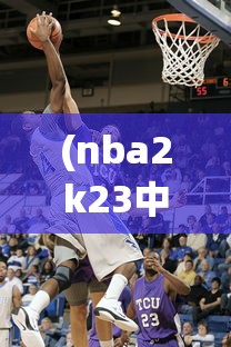 (nba2k23中文版安卓下载)NBA 2K 23中文版，篮球模拟游戏的全新篇章