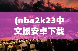 (nba2k23中文版安卓下载)NBA 2K 23中文版，篮球模拟游戏的全新篇章