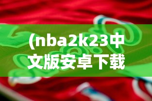 (nba2k23中文版安卓下载)NBA 2K 23中文版，篮球模拟游戏的全新篇章