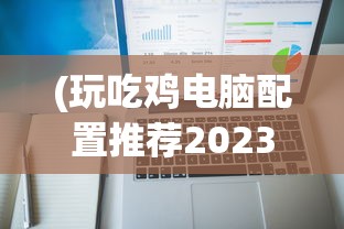 (玩吃鸡电脑配置推荐2023)玩绝地求生电脑配置推荐——打造你的专属战场