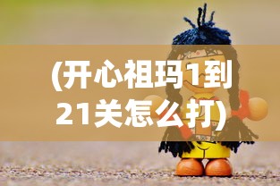 (开心祖玛1到21关怎么打)开心祖玛游戏攻略，揭秘第1至第21关的通关秘籍