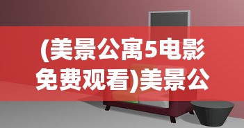 (美景公寓5电影免费观看)美景公寓5，时尚舒适的居住空间与生活体验