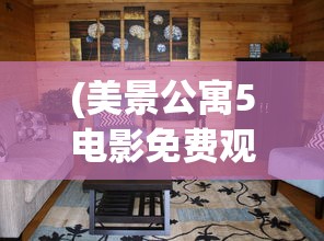(美景公寓5电影免费观看)美景公寓5，时尚舒适的居住空间与生活体验
