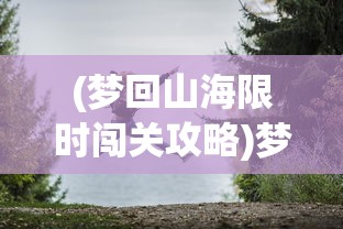 (梦回山海限时闯关攻略)梦回山海手游，探索奇幻世界的无尽魅力
