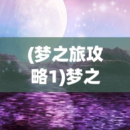 (梦之旅攻略1)梦之旅攻略2，探索未知，解锁梦幻之旅