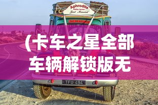 (卡车之星全部车辆解锁版无限金币)卡车之星，全部车辆解锁版——探索与体验