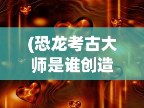 (恐龙考古大师是谁创造的)恐龙考古大师，揭秘神秘人物的身份与贡献