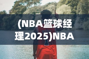 (NBA篮球经理2025)NBA篮球经理2025，未来篮球管理的崭新篇章