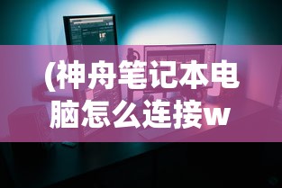 (神舟笔记本电脑怎么连接wifi视频)神舟笔记本电脑如何连接WiFi，详细步骤与常见问答