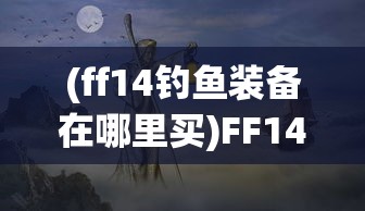 (ff14钓鱼装备在哪里买)FF14钓鱼攻略与装备息息相关，深度解析钓鱼技巧与装备选择