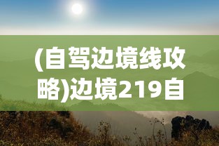 (自驾边境线攻略)边境219自驾探险之旅，探寻未知的边疆风情