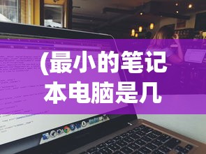 (最小的笔记本电脑是几寸的)最小的笔记本电脑是多少英寸？全面解析及常见问题解答