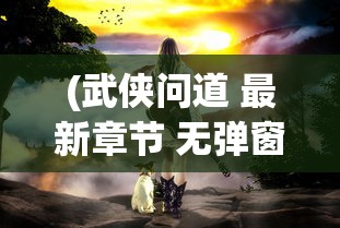 (武侠问道 最新章节 无弹窗)武侠问情录的修订与再解读，从多角度探讨其内容与影响