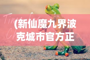 (新仙魔九界波克城市官方正版兑换码)新仙魔九界波克城市官方正版，游戏世界里的奇幻探险