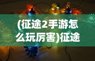 (征途2手游怎么玩厉害)征途2手游心得，策略、技巧与常见问题解答