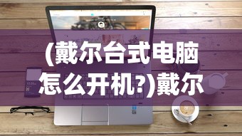 (戴尔台式电脑怎么开机?)戴尔台式电脑开机步骤详解及常见问题解答