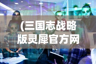 (三国志战略版灵犀官方网站)三国志战略版灵犀官方深度解析