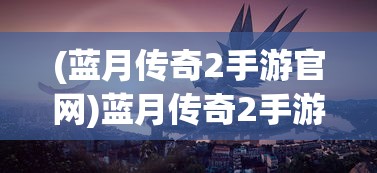 (蓝月传奇2手游官网)蓝月传奇2手游，探索奇幻世界的无尽魅力