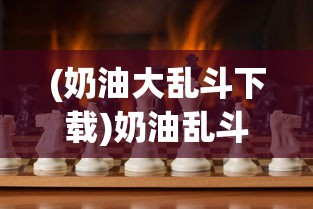 (奶油大乱斗下载)奶油乱斗游戏，一场充满欢乐与竞技的盛宴