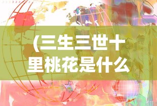 (三生三世十里桃花是什么意思)十里桃花的多维解读，含义、背景与影响分析