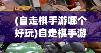 (自走棋手游哪个好玩)自走棋手游，策略、乐趣与竞技的完美结合
