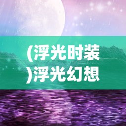(浮光时装)浮光幻想手游，探索奇幻世界的无限魅力