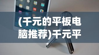 (千元的平板电脑推荐)千元平板电脑品牌推荐与选购指南