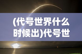 (代号世界什么时候出)代号世界上线时间揭秘，新游戏发布倒计时