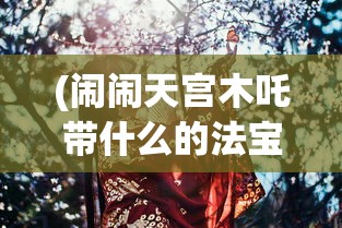 (闹闹天宫木吒带什么的法宝)闹闹天宫中的木吒，神秘角色探究