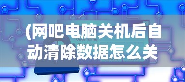 (网吧电脑关机后自动清除数据怎么关闭)网吧电脑关机后自动清除数据的深度解析