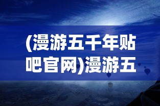 (漫游五千年贴吧官网)漫游五千年，贴吧里的历史长河之旅