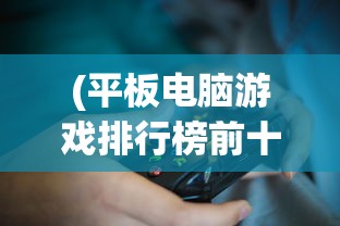 (平板电脑游戏排行榜前十名推荐)平板电脑游戏排行榜前十名及详细解析